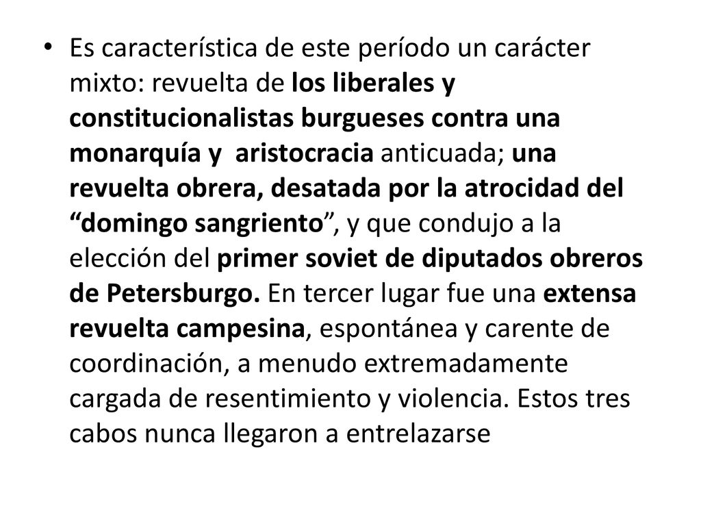 Es característica de este período un carácter mixto: revuelta de los liberales y constitucionalistas burgueses contra una monarquía y aristocracia anticuada; una revuelta obrera, desatada por la atrocidad del domingo sangriento , y que condujo a la elección del primer soviet de diputados obreros de Petersburgo. En tercer lugar fue una extensa revuelta campesina, espontánea y carente de coordinación, a menudo extremadamente cargada de resentimiento y violencia.