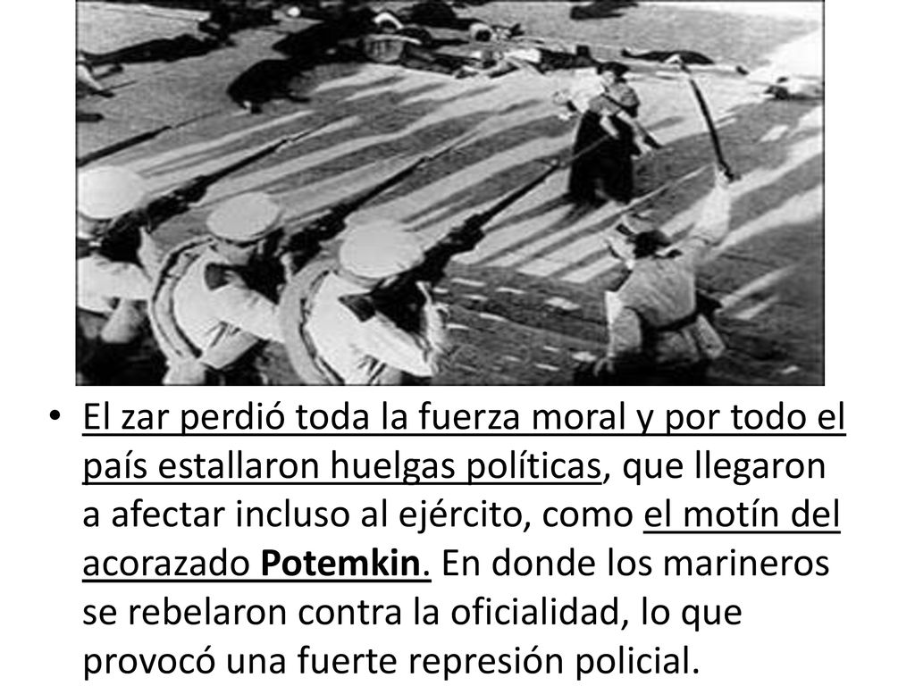 El zar perdió toda la fuerza moral y por todo el país estallaron huelgas políticas, que llegaron a afectar incluso al ejército, como el motín del acorazado Potemkin. En donde los marineros se rebelaron contra la oficialidad, lo que provocó una fuerte represión policial.