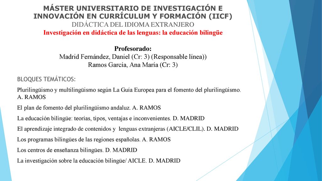 MÁSTER UNIVERSITARIO DE INVESTIGACIÓN E INNOVACIÓN EN CURRÍCULUM Y FORMACIÓN (IICF) DIDÁCTICA DEL IDIOMA EXTRANJERO Investigación en didáctica de las lenguas: la educación bilingüe Profesorado: Madrid Fernández, Daniel (Cr: 3) (Responsable línea)) Ramos García, Ana María (Cr: 3)