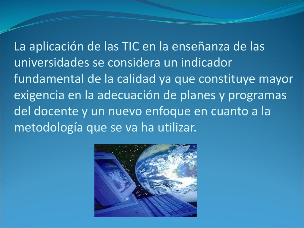 La aplicación de las TIC en la enseñanza de las universidades se considera un indicador fundamental de la calidad ya que constituye mayor exigencia en la adecuación de planes y programas del docente y un nuevo enfoque en cuanto a la metodología que se va ha utilizar.