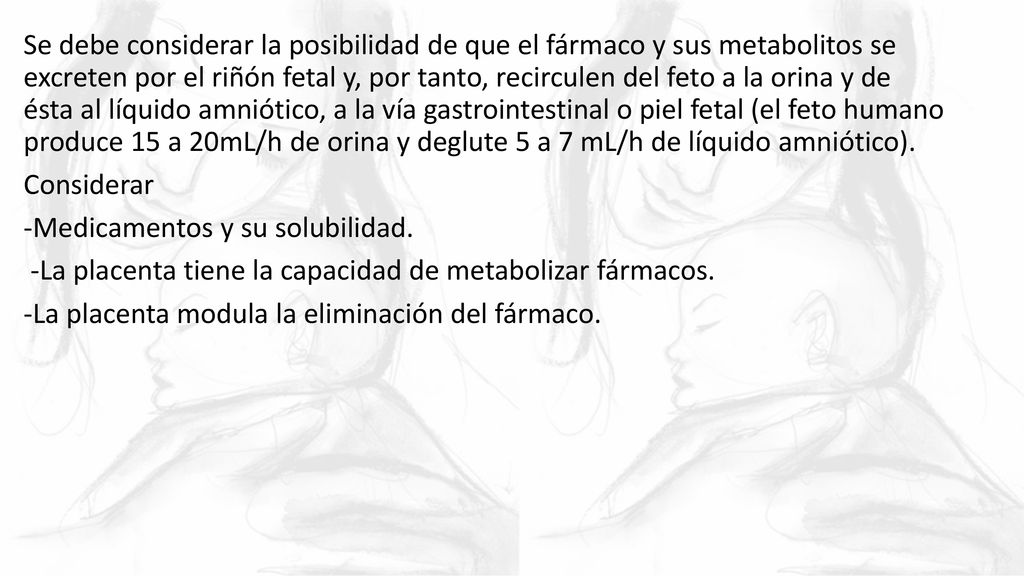 Se debe considerar la posibilidad de que el fármaco y sus metabolitos se excreten por el riñón fetal y, por tanto, recirculen del feto a la orina y de ésta al líquido amniótico, a la vía gastrointestinal o piel fetal (el feto humano produce 15 a 20mL/h de orina y deglute 5 a 7 mL/h de líquido amniótico).