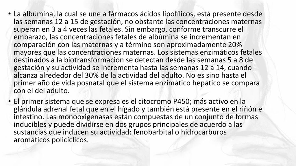 La albúmina, la cual se une a fármacos ácidos lipofílicos, está presente desde las semanas 12 a 15 de gestación, no obstante las concentraciones maternas superan en 3 a 4 veces las fetales. Sin embargo, conforme transcurre el embarazo, las concentraciones fetales de albúmina se incrementan en comparación con las maternas y a término son aproximadamente 20% mayores que las concentraciones maternas. Los sistemas enzimáticos fetales destinados a la biotransformación se detectan desde las semanas 5 a 8 de gestación y su actividad se incrementa hasta las semanas 12 a 14, cuando alcanza alrededor del 30% de la actividad del adulto. No es sino hasta el primer año de vida posnatal que el sistema enzimático hepático se compara con el del adulto.