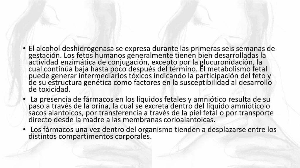 El alcohol deshidrogenasa se expresa durante las primeras seis semanas de gestación. Los fetos humanos generalmente tienen bien desarrolladas la actividad enzimática de conjugación, excepto por la glucuronidación, la cual continúa baja hasta poco después del término. El metabolismo fetal puede generar intermediarios tóxicos indicando la participación del feto y de su estructura genética como factores en la susceptibilidad al desarrollo de toxicidad.