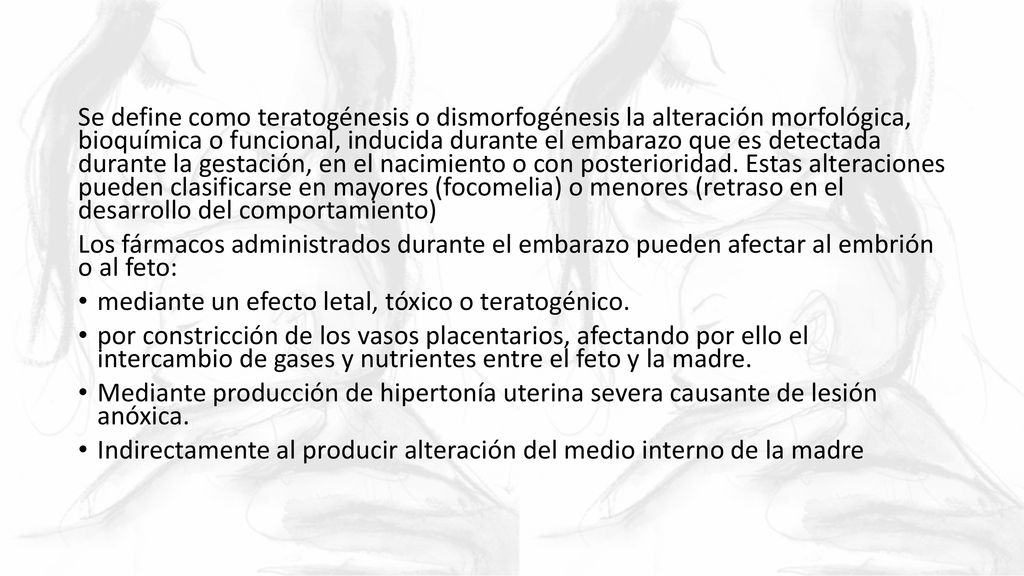 Se define como teratogénesis o dismorfogénesis la alteración morfológica, bioquímica o funcional, inducida durante el embarazo que es detectada durante la gestación, en el nacimiento o con posterioridad. Estas alteraciones pueden clasificarse en mayores (focomelia) o menores (retraso en el desarrollo del comportamiento)