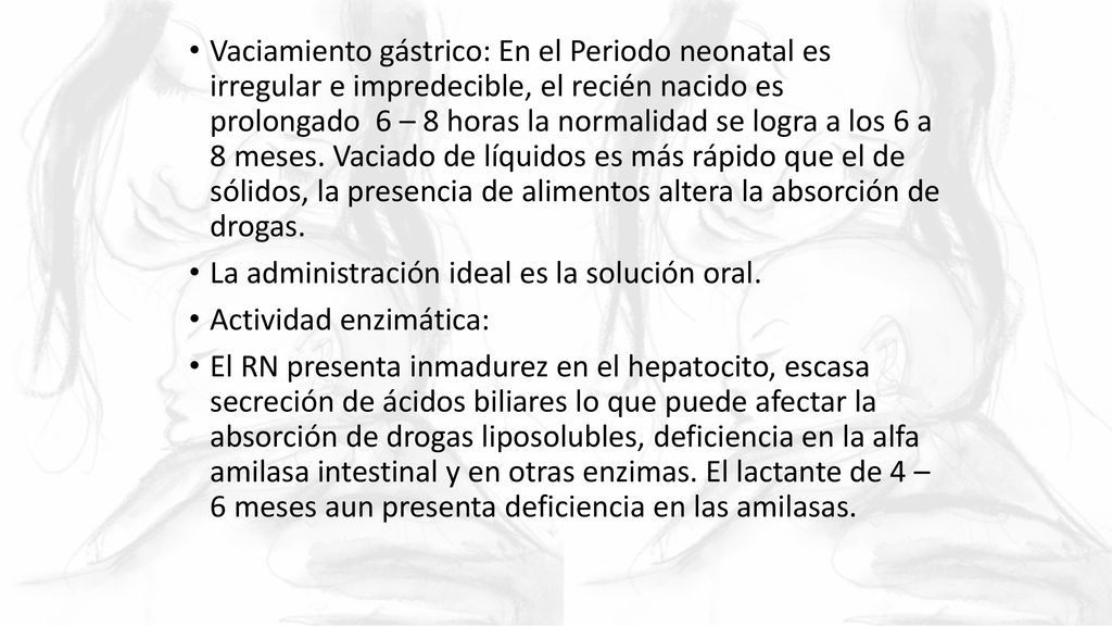 Vaciamiento gástrico: En el Periodo neonatal es irregular e impredecible, el recién nacido es prolongado 6 – 8 horas la normalidad se logra a los 6 a 8 meses. Vaciado de líquidos es más rápido que el de sólidos, la presencia de alimentos altera la absorción de drogas.