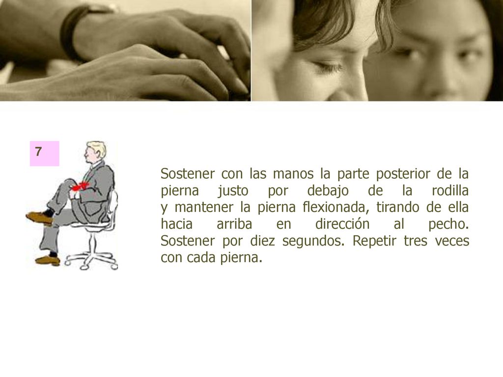 Sostener con las manos la parte posterior de la pierna justo por debajo de la rodilla y mantener la pierna flexionada, tirando de ella hacia arriba en dirección al pecho. Sostener por diez segundos. Repetir tres veces con cada pierna.