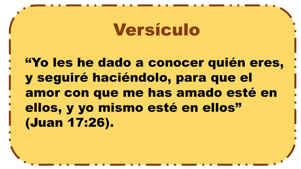 Versículo Yo les he dado a conocer quién eres, y seguiré haciéndolo, para que el amor con que me has amado esté en ellos, y yo mismo esté en ellos