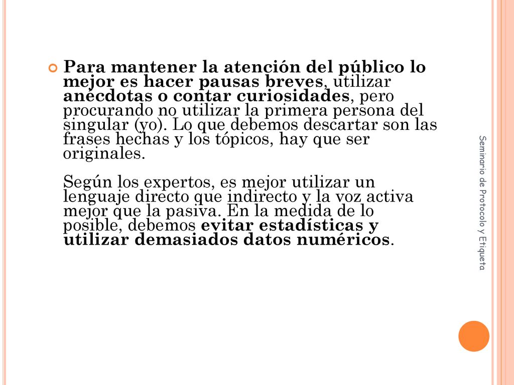 Para mantener la atención del público lo mejor es hacer pausas breves, utilizar anécdotas o contar curiosidades, pero procurando no utilizar la primera persona del singular (yo). Lo que debemos descartar son las frases hechas y los tópicos, hay que ser originales. Según los expertos, es mejor utilizar un lenguaje directo que indirecto y la voz activa mejor que la pasiva. En la medida de lo posible, debemos evitar estadísticas y utilizar demasiados datos numéricos.