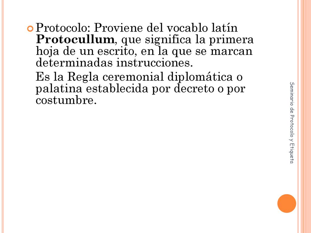 Protocolo: Proviene del vocablo latín Protocullum, que significa la primera hoja de un escrito, en la que se marcan determinadas instrucciones.