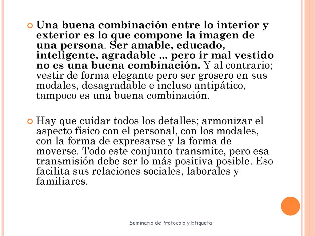 Una buena combinación entre lo interior y exterior es lo que compone la imagen de una persona. Ser amable, educado, inteligente, agradable ... pero ir mal vestido no es una buena combinación. Y al contrario; vestir de forma elegante pero ser grosero en sus modales, desagradable e incluso antipático, tampoco es una buena combinación.