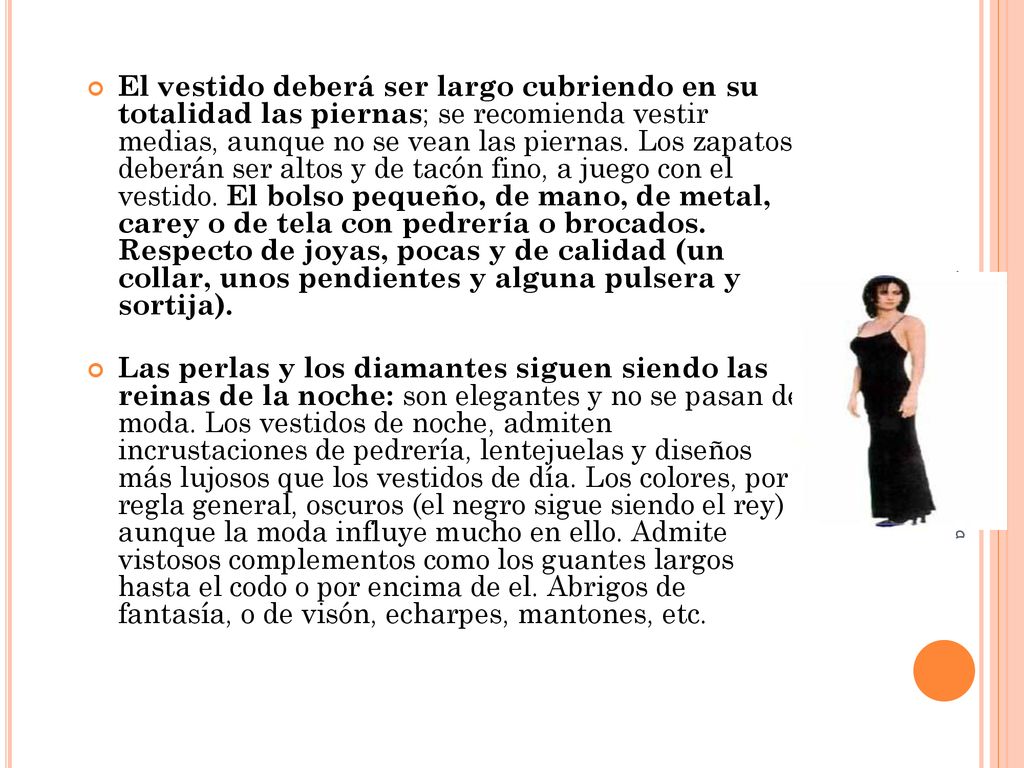 El vestido deberá ser largo cubriendo en su totalidad las piernas; se recomienda vestir medias, aunque no se vean las piernas. Los zapatos deberán ser altos y de tacón fino, a juego con el vestido. El bolso pequeño, de mano, de metal, carey o de tela con pedrería o brocados. Respecto de joyas, pocas y de calidad (un collar, unos pendientes y alguna pulsera y sortija).