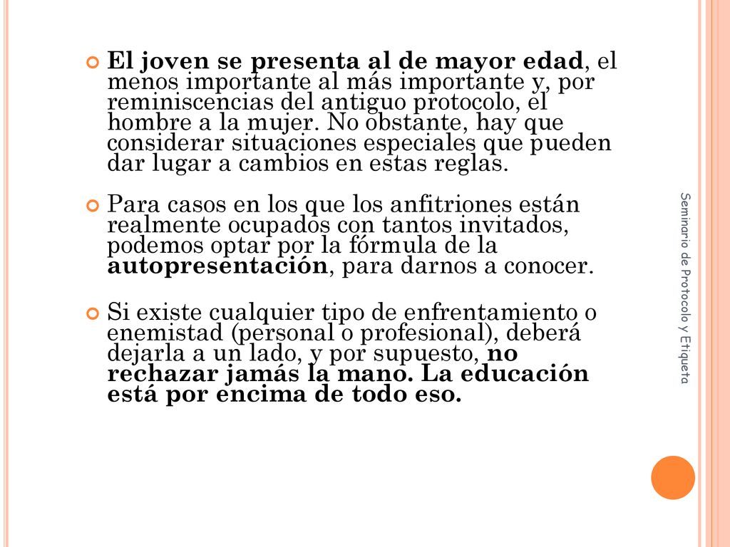 El joven se presenta al de mayor edad, el menos importante al más importante y, por reminiscencias del antiguo protocolo, el hombre a la mujer. No obstante, hay que considerar situaciones especiales que pueden dar lugar a cambios en estas reglas.