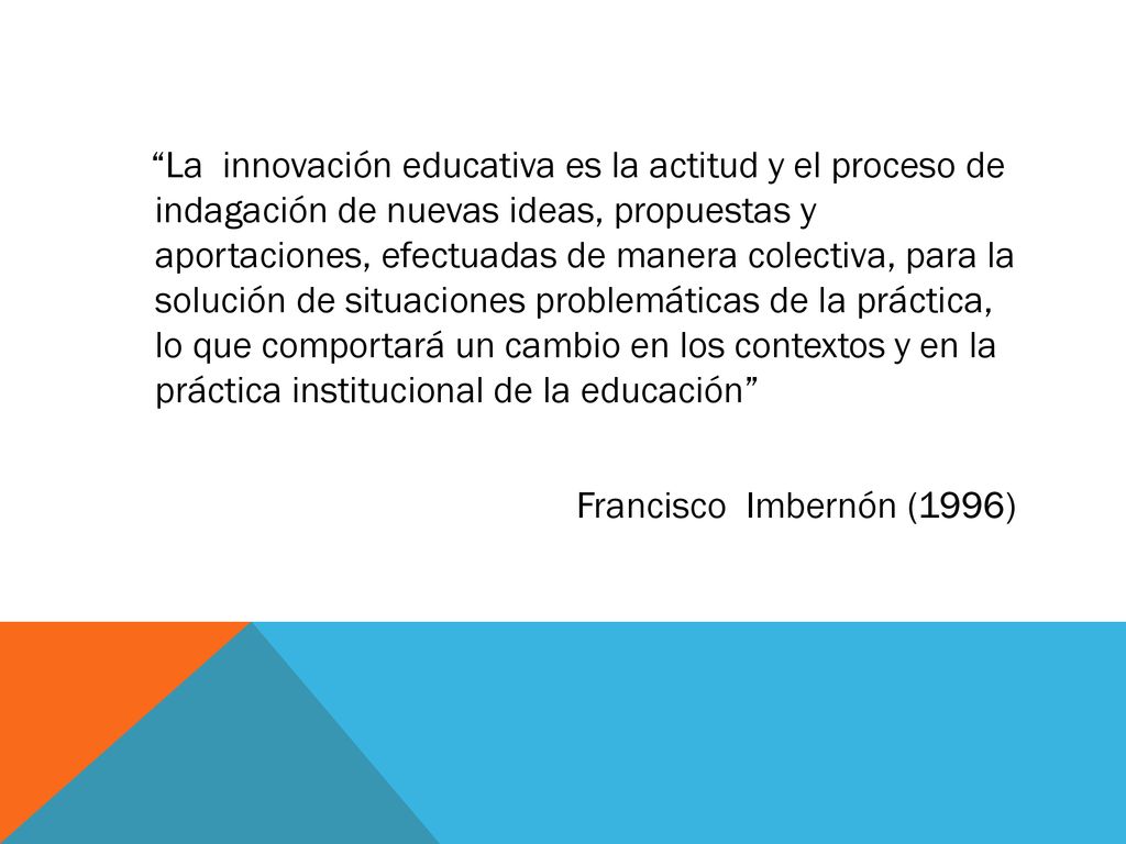 La innovación educativa es la actitud y el proceso de indagación de nuevas ideas, propuestas y aportaciones, efectuadas de manera colectiva, para la solución de situaciones problemáticas de la práctica, lo que comportará un cambio en los contextos y en la práctica institucional de la educación