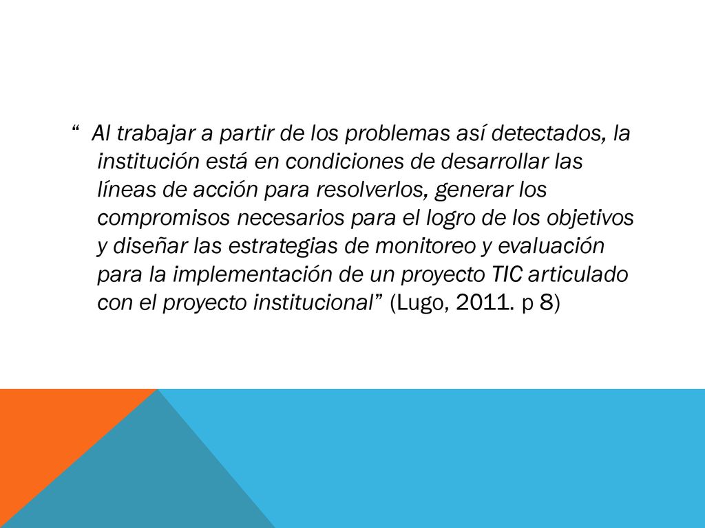 Al trabajar a partir de los problemas así detectados, la institución está en condiciones de desarrollar las líneas de acción para resolverlos, generar los compromisos necesarios para el logro de los objetivos y diseñar las estrategias de monitoreo y evaluación para la implementación de un proyecto TIC articulado con el proyecto institucional (Lugo, 2011.