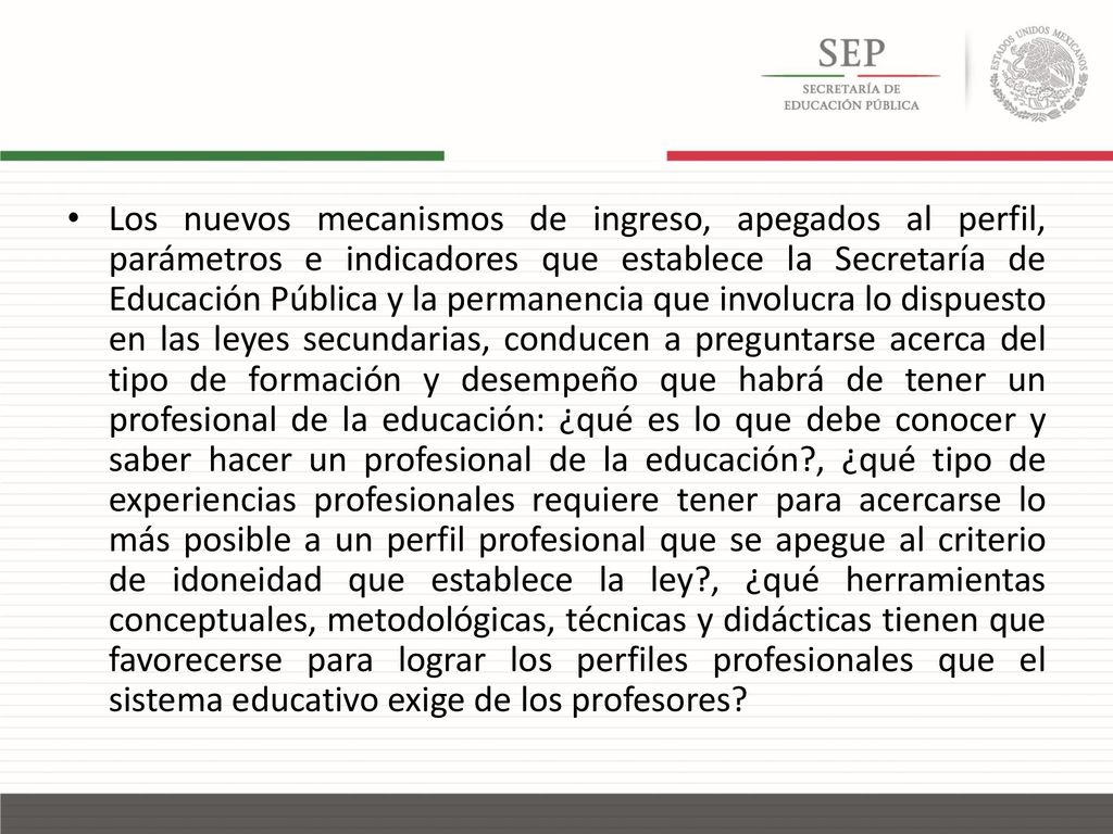 Los nuevos mecanismos de ingreso, apegados al perfil, parámetros e indicadores que establece la Secretaría de Educación Pública y la permanencia que involucra lo dispuesto en las leyes secundarias, conducen a preguntarse acerca del tipo de formación y desempeño que habrá de tener un profesional de la educación: ¿qué es lo que debe conocer y saber hacer un profesional de la educación , ¿qué tipo de experiencias profesionales requiere tener para acercarse lo más posible a un perfil profesional que se apegue al criterio de idoneidad que establece la ley , ¿qué herramientas conceptuales, metodológicas, técnicas y didácticas tienen que favorecerse para lograr los perfiles profesionales que el sistema educativo exige de los profesores
