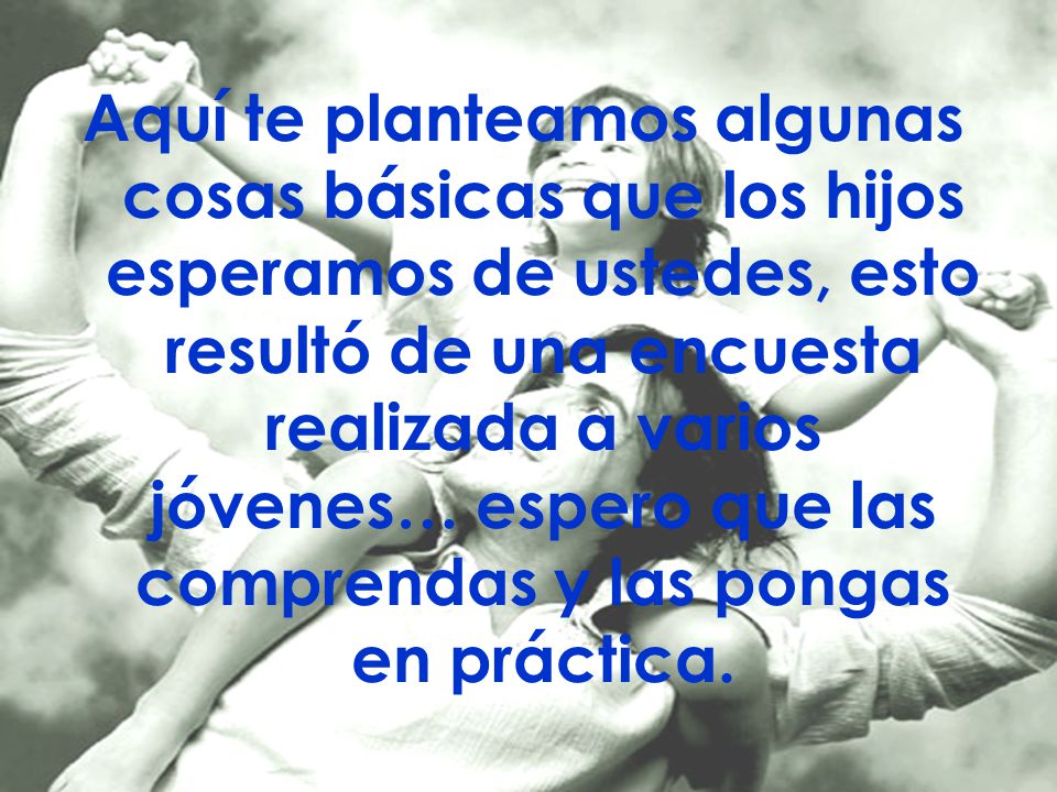 Aquí te planteamos algunas cosas básicas que los hijos esperamos de ustedes, esto resultó de una encuesta realizada a varios jóvenes… espero que las comprendas y las pongas en práctica.