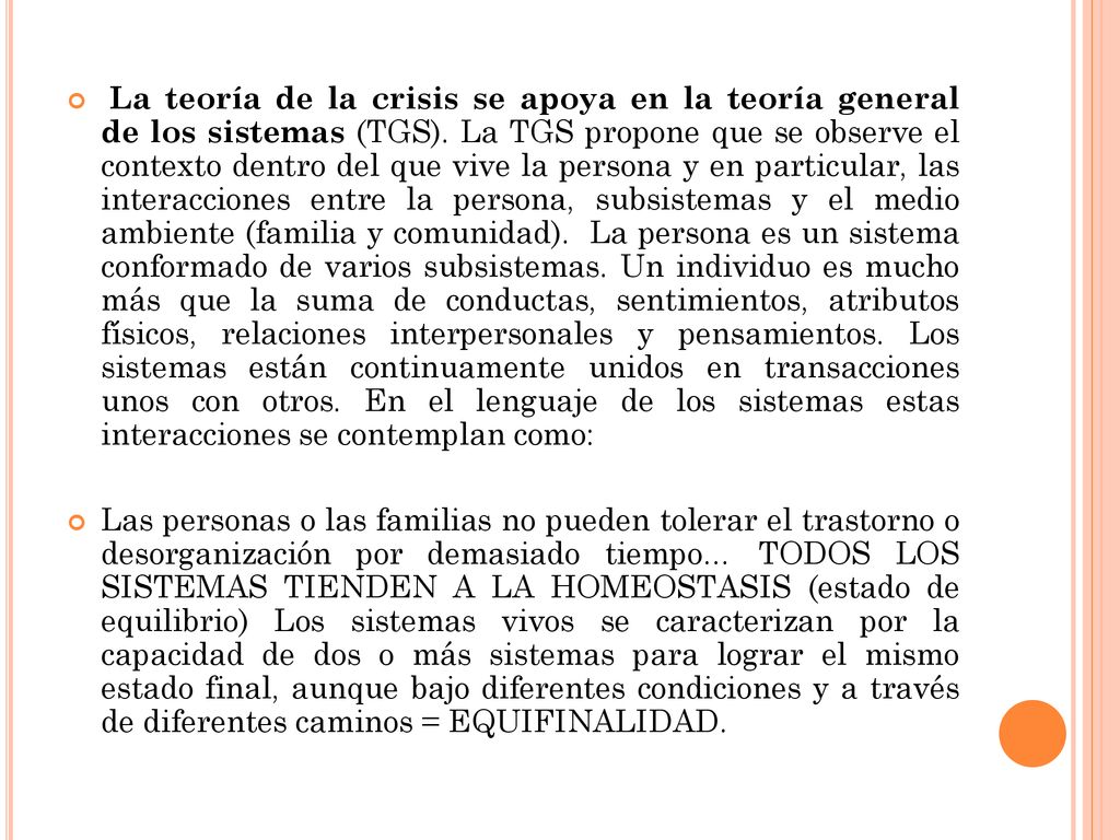 La teoría de la crisis se apoya en la teoría general de los sistemas (TGS). La TGS propone que se observe el contexto dentro del que vive la persona y en particular, las interacciones entre la persona, subsistemas y el medio ambiente (familia y comunidad). La persona es un sistema conformado de varios subsistemas. Un individuo es mucho más que la suma de conductas, sentimientos, atributos físicos, relaciones interpersonales y pensamientos. Los sistemas están continuamente unidos en transacciones unos con otros. En el lenguaje de los sistemas estas interacciones se contemplan como: