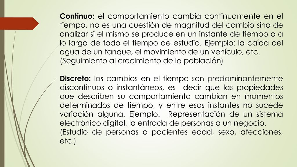 Continuo: el comportamiento cambia continuamente en el tiempo, no es una cuestión de magnitud del cambio sino de analizar si el mismo se produce en un instante de tiempo o a lo largo de todo el tiempo de estudio. Ejemplo: la caída del agua de un tanque, el movimiento de un vehículo, etc.