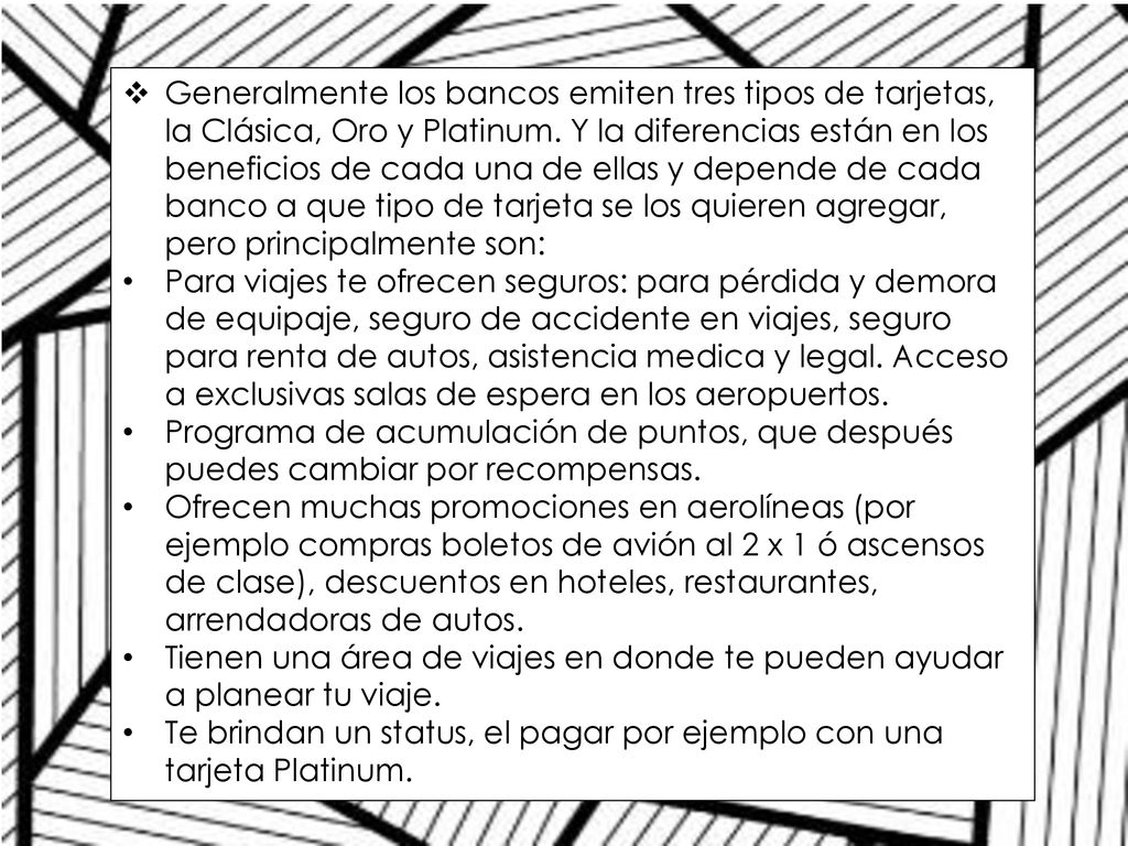 Generalmente los bancos emiten tres tipos de tarjetas, la Clásica, Oro y Platinum. Y la diferencias están en los beneficios de cada una de ellas y depende de cada banco a que tipo de tarjeta se los quieren agregar, pero principalmente son: