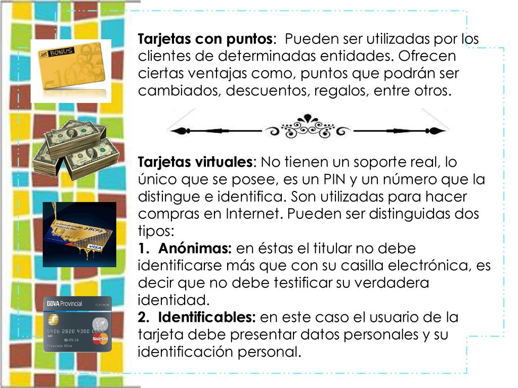 Tarjetas con puntos: Pueden ser utilizadas por los clientes de determinadas entidades. Ofrecen ciertas ventajas como, puntos que podrán ser cambiados, descuentos, regalos, entre otros.