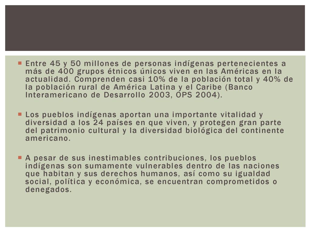 Entre 45 y 50 millones de personas indígenas pertenecientes a más de 400 grupos étnicos únicos viven en las Américas en la actualidad. Comprenden casi 10% de la población total y 40% de la población rural de América Latina y el Caribe (Banco Interamericano de Desarrollo 2003, OPS 2004).