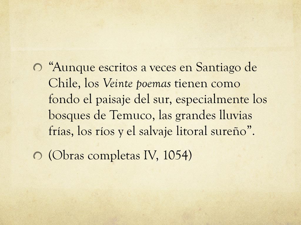 Aunque escritos a veces en Santiago de Chile, los Veinte poemas tienen como fondo el paisaje del sur, especialmente los bosques de Temuco, las grandes lluvias frías, los ríos y el salvaje litoral sureño .