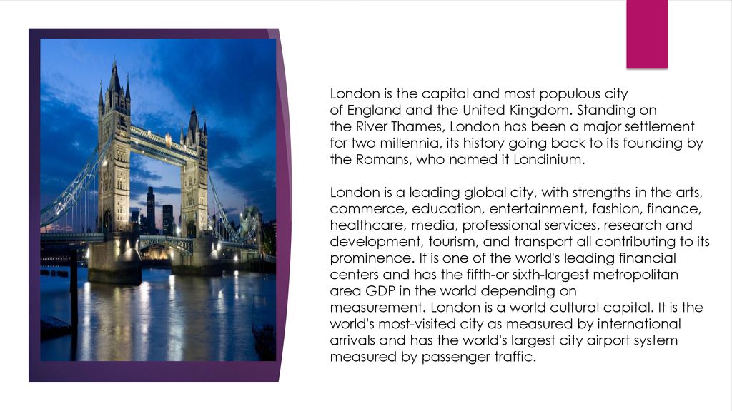 London is the capital and most populous city of England and the United Kingdom. Standing on the River Thames, London has been a major settlement for two millennia, its history going back to its founding by the Romans, who named it Londinium.