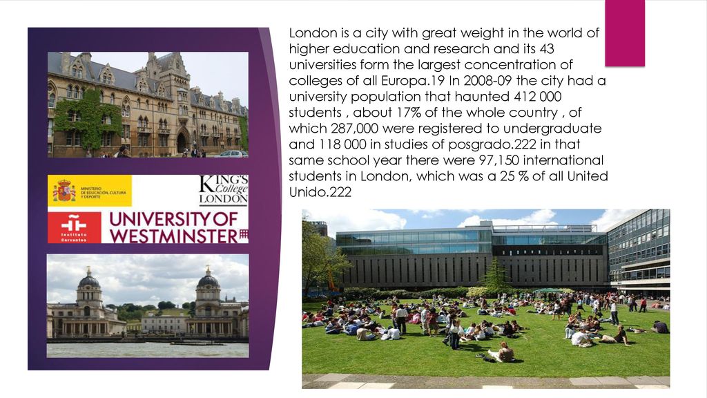 London is a city with great weight in the world of higher education and research and its 43 universities form the largest concentration of colleges of all Europa.19 In the city had a university population that haunted students , about 17% of the whole country , of which 287,000 were registered to undergraduate and in studies of posgrado.222 in that same school year there were 97,150 international students in London, which was a 25 % of all United Unido.222