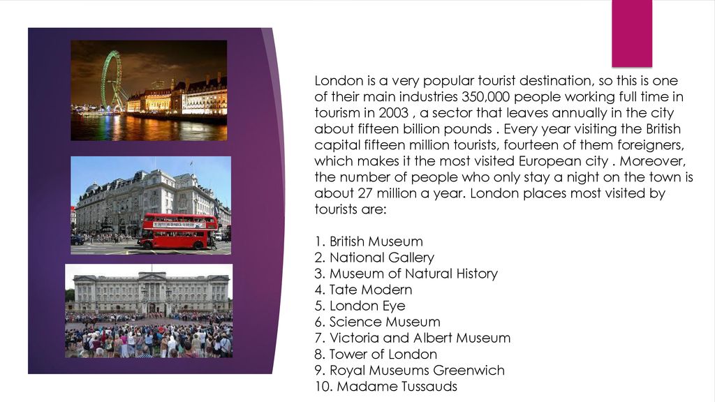 London is a very popular tourist destination, so this is one of their main industries 350,000 people working full time in tourism in 2003 , a sector that leaves annually in the city about fifteen billion pounds . Every year visiting the British capital fifteen million tourists, fourteen of them foreigners, which makes it the most visited European city . Moreover, the number of people who only stay a night on the town is about 27 million a year. London places most visited by tourists are: