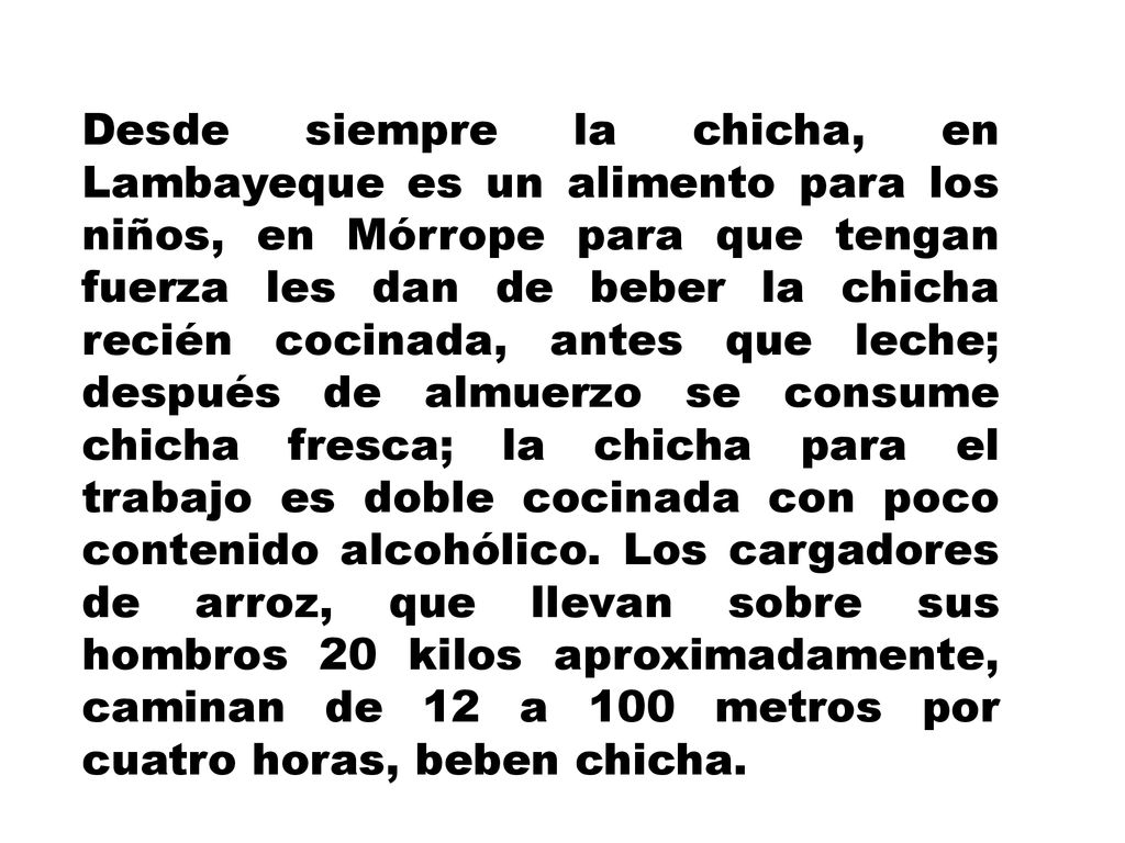 Desde siempre la chicha, en Lambayeque es un alimento para los niños, en Mórrope para que tengan fuerza les dan de beber la chicha recién cocinada, antes que leche; después de almuerzo se consume chicha fresca; la chicha para el trabajo es doble cocinada con poco contenido alcohólico.