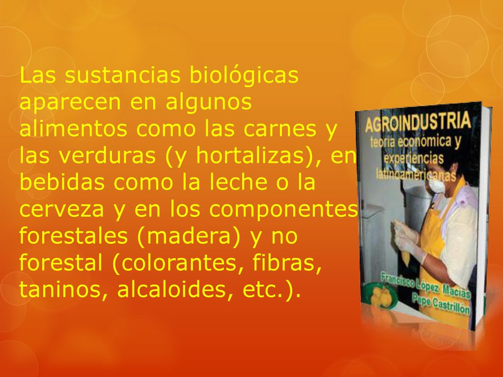 Las sustancias biológicas aparecen en algunos alimentos como las carnes y las verduras (y hortalizas), en bebidas como la leche o la cerveza y en los componentes forestales (madera) y no forestal (colorantes, fibras, taninos, alcaloides, etc.).