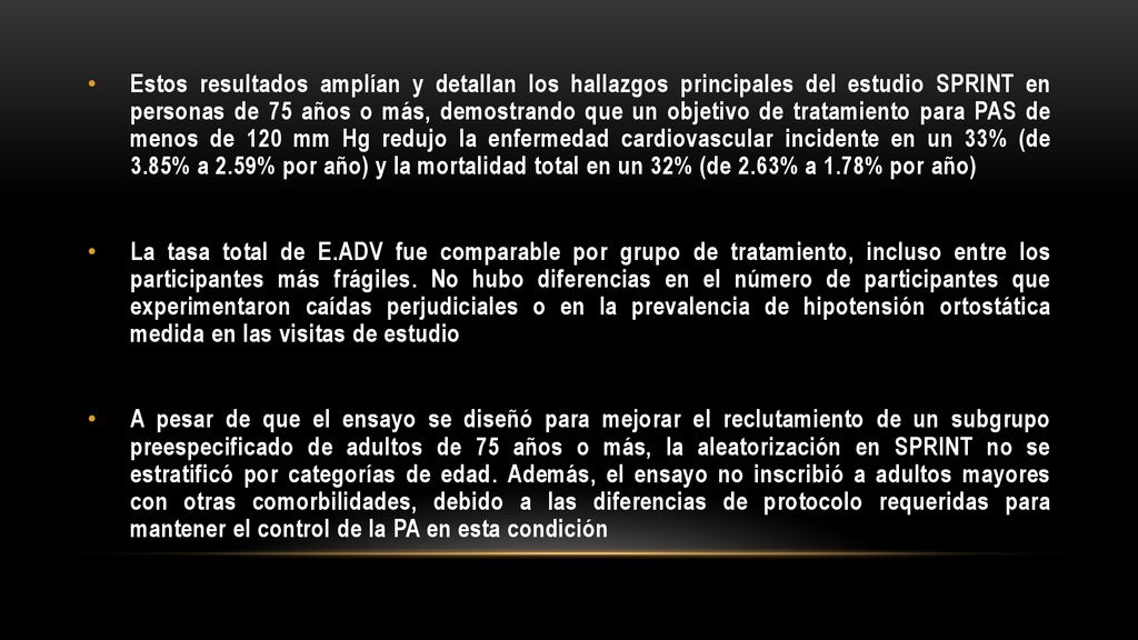 Estos resultados amplían y detallan los hallazgos principales del estudio SPRINT en personas de 75 años o más, demostrando que un objetivo de tratamiento para PAS de menos de 120 mm Hg redujo la enfermedad cardiovascular incidente en un 33% (de 3.85% a 2.59% por año) y la mortalidad total en un 32% (de 2.63% a 1.78% por año)