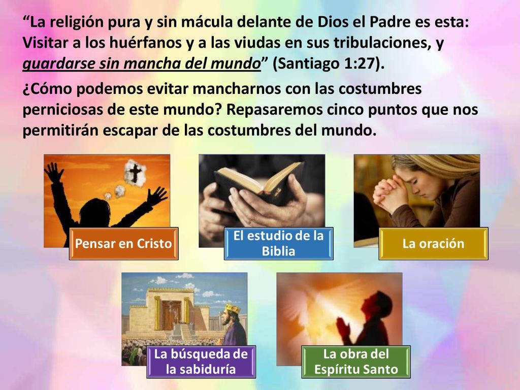 La religión pura y sin mácula delante de Dios el Padre es esta: Visitar a los huérfanos y a las viudas en sus tribulaciones, y guardarse sin mancha del mundo (Santiago 1:27).