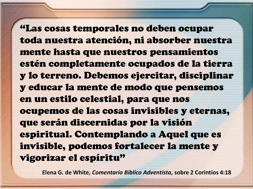 Las cosas temporales no deben ocupar toda nuestra atención, ni absorber nuestra mente hasta que nuestros pensamientos estén completamente ocupados de la tierra y lo terreno. Debemos ejercitar, disciplinar y educar la mente de modo que pensemos en un estilo celestial, para que nos ocupemos de las cosas invisibles y eternas, que serán discernidas por la visión espiritual. Contemplando a Aquel que es invisible, podemos fortalecer la mente y vigorizar el espíritu