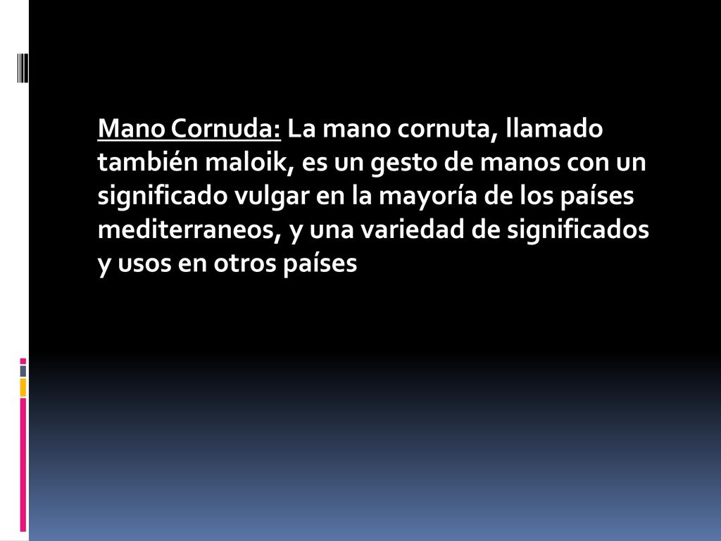 Mano Cornuda: La mano cornuta, llamado también maloik, es un gesto de manos con un significado vulgar en la mayoría de los países mediterraneos, y una variedad de significados y usos en otros países