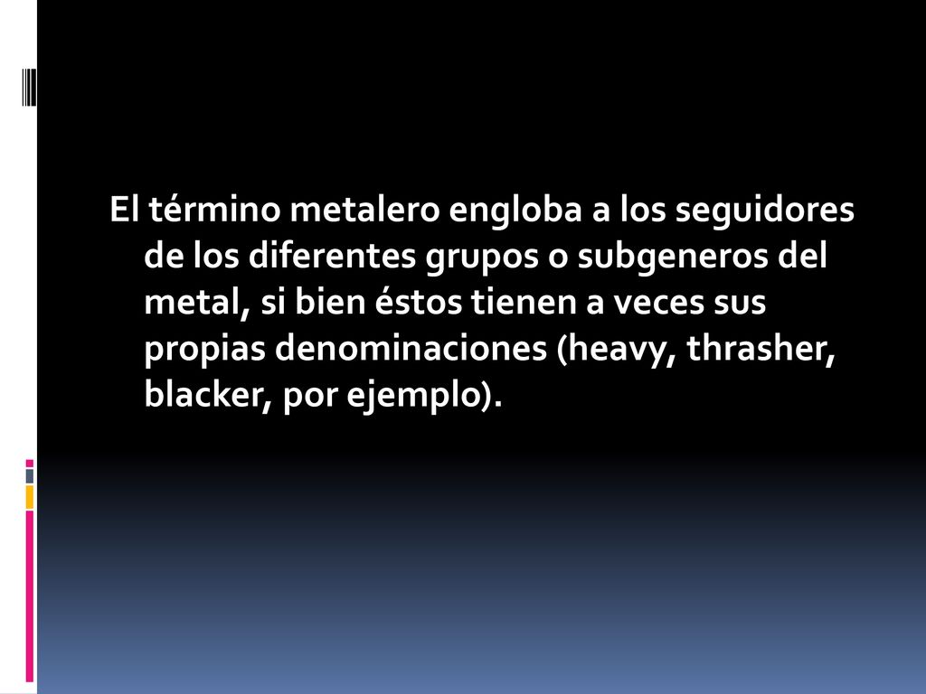 El término metalero engloba a los seguidores de los diferentes grupos o subgeneros del metal, si bien éstos tienen a veces sus propias denominaciones (heavy, thrasher, blacker, por ejemplo).