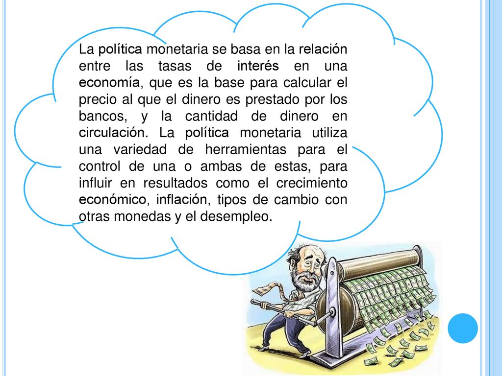 La política monetaria se basa en la relación entre las tasas de interés en una economía, que es la base para calcular el precio al que el dinero es prestado por los bancos, y la cantidad de dinero en circulación.