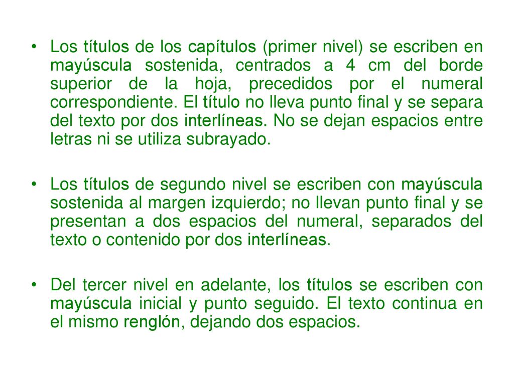 Los títulos de los capítulos (primer nivel) se escriben en mayúscula sostenida, centrados a 4 cm del borde superior de la hoja, precedidos por el numeral correspondiente. El título no lleva punto final y se separa del texto por dos interlíneas. No se dejan espacios entre letras ni se utiliza subrayado.