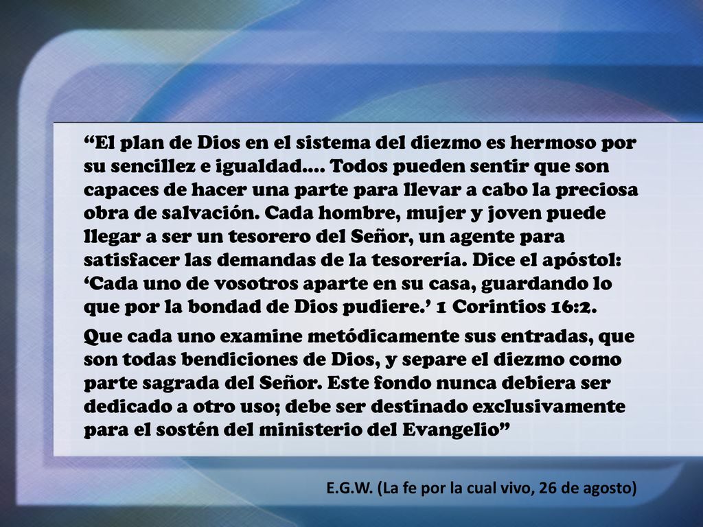 El plan de Dios en el sistema del diezmo es hermoso por su sencillez e igualdad.... Todos pueden sentir que son capaces de hacer una parte para llevar a cabo la preciosa obra de salvación. Cada hombre, mujer y joven puede llegar a ser un tesorero del Señor, un agente para satisfacer las demandas de la tesorería. Dice el apóstol: ‘Cada uno de vosotros aparte en su casa, guardando lo que por la bondad de Dios pudiere.’ 1 Corintios 16:2.