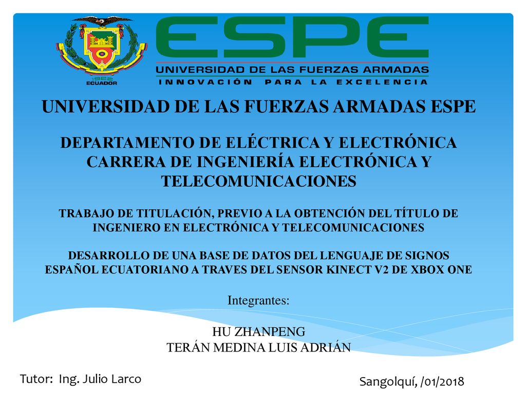 UNIVERSIDAD DE LAS FUERZAS ARMADAS ESPE DEPARTAMENTO DE ELÉCTRICA Y ELECTRÓNICA CARRERA DE INGENIERÍA ELECTRÓNICA Y TELECOMUNICACIONES TRABAJO DE TITULACIÓN, PREVIO A LA OBTENCIÓN DEL TÍTULO DE INGENIERO EN ELECTRÓNICA Y TELECOMUNICACIONES DESARROLLO DE UNA BASE DE DATOS DEL LENGUAJE DE SIGNOS ESPAÑOL ECUATORIANO A TRAVES DEL SENSOR KINECT V2 DE XBOX ONE Integrantes: HU ZHANPENG TERÁN MEDINA LUIS ADRIÁN