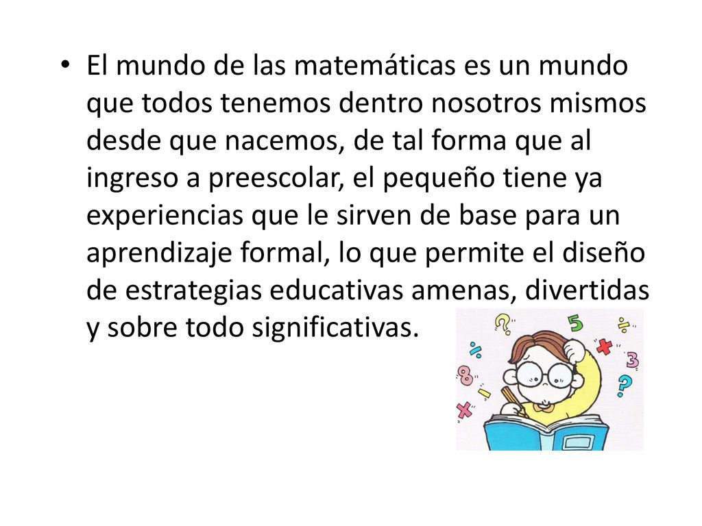 El mundo de las matemáticas es un mundo que todos tenemos dentro nosotros mismos desde que nacemos, de tal forma que al ingreso a preescolar, el pequeño tiene ya experiencias que le sirven de base para un aprendizaje formal, lo que permite el diseño de estrategias educativas amenas, divertidas y sobre todo significativas.