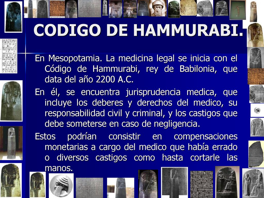 CODIGO DE HAMMURABI. En Mesopotamia. La medicina legal se inicia con el Código de Hammurabi, rey de Babilonia, que data del año 2200 A.C.