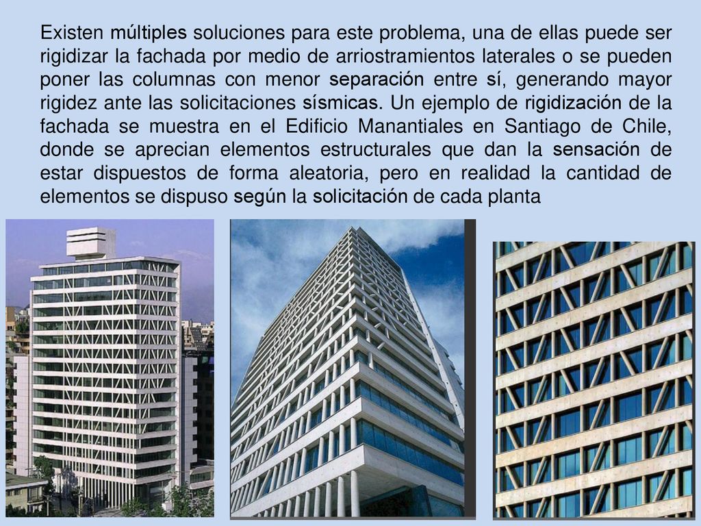 Existen múltiples soluciones para este problema, una de ellas puede ser rigidizar la fachada por medio de arriostramientos laterales o se pueden poner las columnas con menor separación entre sí, generando mayor rigidez ante las solicitaciones sísmicas.