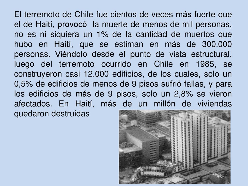 El terremoto de Chile fue cientos de veces más fuerte que el de Haití, provocó la muerte de menos de mil personas, no es ni siquiera un 1% de la cantidad de muertos que hubo en Haití, que se estiman en más de personas.