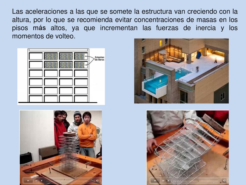 Las aceleraciones a las que se somete la estructura van creciendo con la altura, por lo que se recomienda evitar concentraciones de masas en los pisos más altos, ya que incrementan las fuerzas de inercia y los momentos de volteo.
