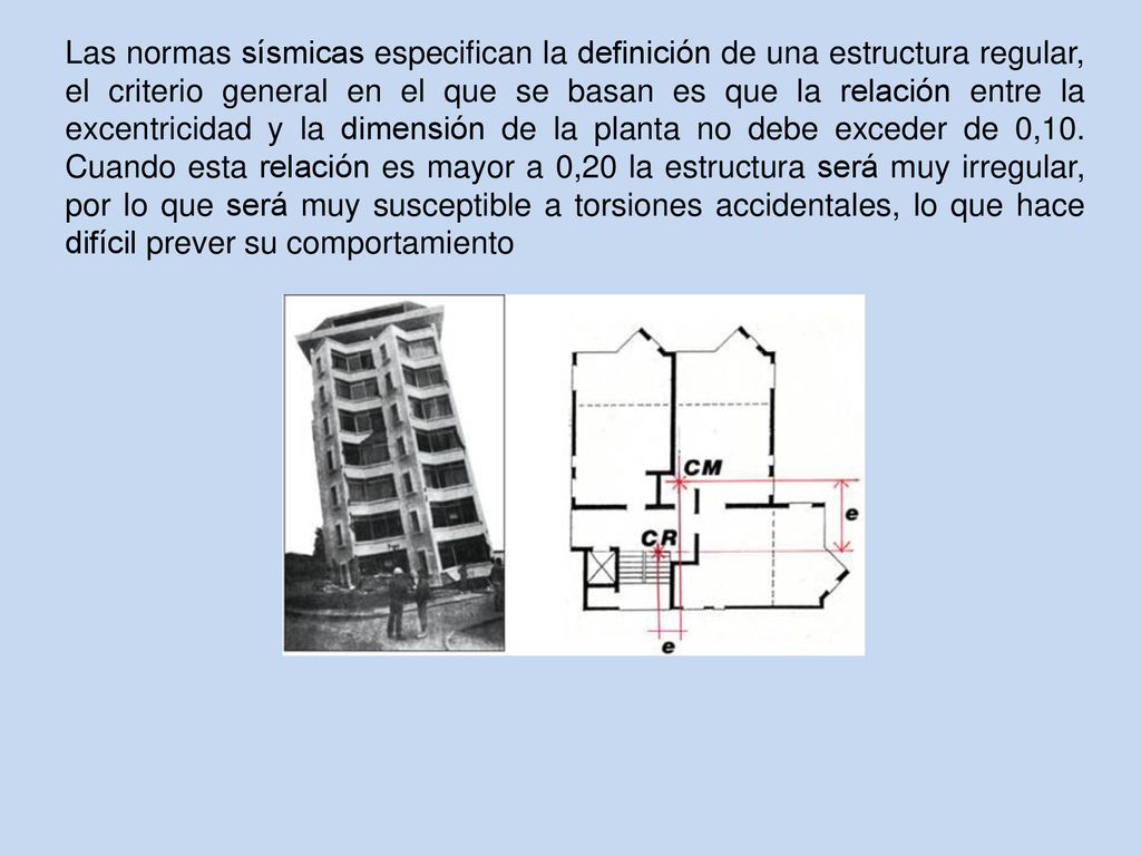 Las normas sísmicas especifican la definición de una estructura regular, el criterio general en el que se basan es que la relación entre la excentricidad y la dimensión de la planta no debe exceder de 0,10.