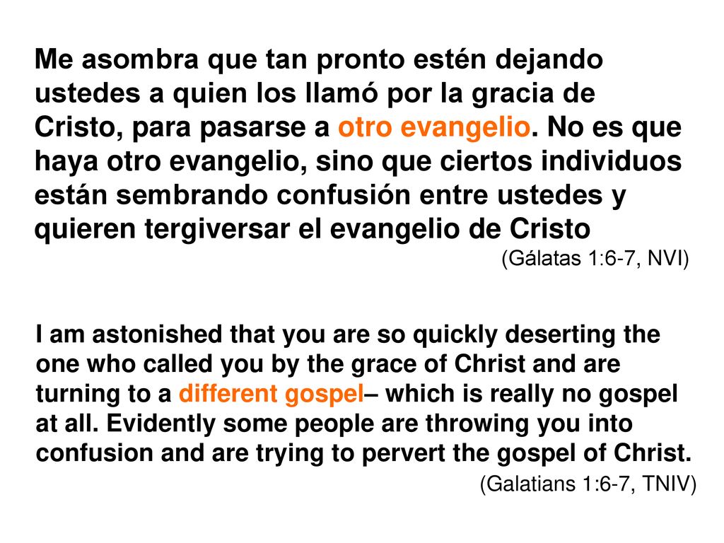 Me asombra que tan pronto estén dejando ustedes a quien los llamó por la gracia de Cristo, para pasarse a otro evangelio. No es que haya otro evangelio, sino que ciertos individuos están sembrando confusión entre ustedes y quieren tergiversar el evangelio de Cristo