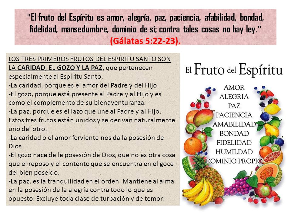 El fruto del Espíritu es amor, alegría, paz, paciencia, afabilidad, bondad, fidelidad, mansedumbre, dominio de sí; contra tales cosas no hay ley. (Gálatas 5:22-23).