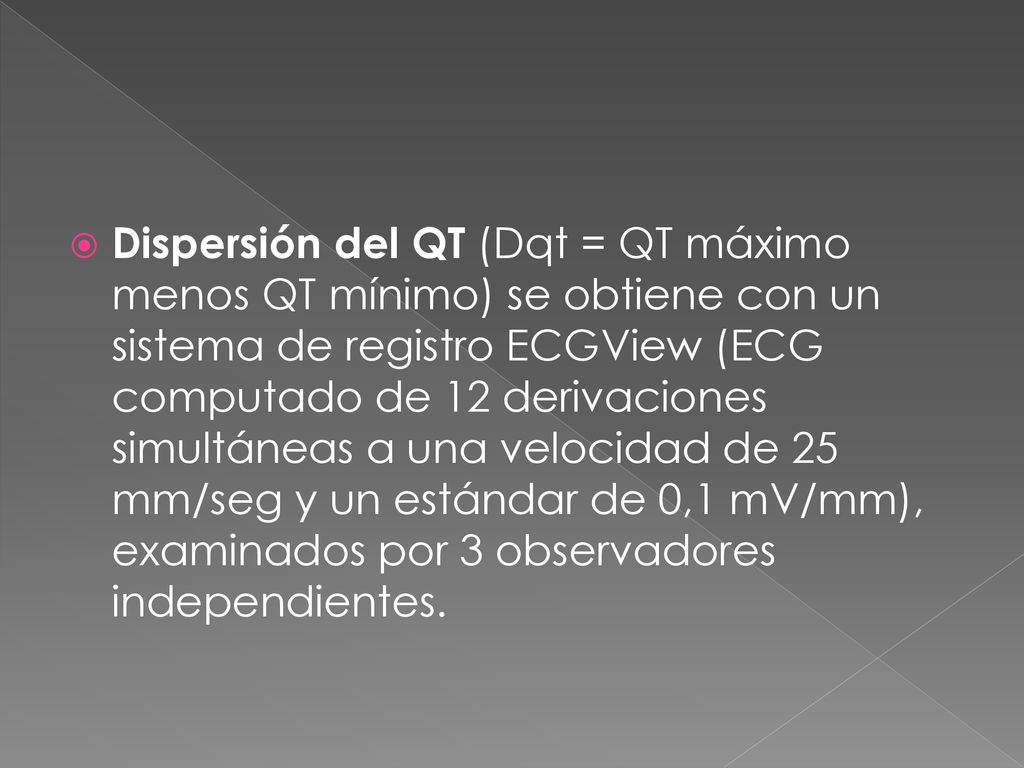 Dispersión del QT (Dqt = QT máximo menos QT mínimo) se obtiene con un sistema de registro ECGView (ECG computado de 12 derivaciones simultáneas a una velocidad de 25 mm/seg y un estándar de 0,1 mV/mm), examinados por 3 observadores independientes.