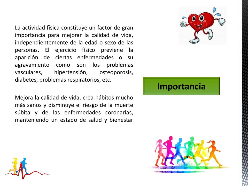 La actividad física constituye un factor de gran importancia para mejorar la calidad de vida, independientemente de la edad o sexo de las personas. El ejercicio físico previene la aparición de ciertas enfermedades o su agravamiento como son los problemas vasculares, hipertensión, osteoporosis, diabetes, problemas respiratorios, etc.